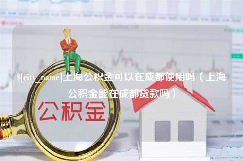 赵县上海公积金可以在成都使用吗（上海公积金能在成都贷款吗）