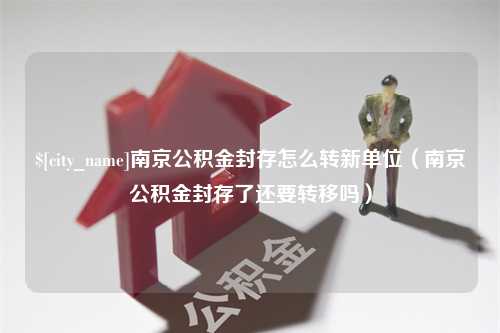 赵县南京公积金封存怎么转新单位（南京公积金封存了还要转移吗）