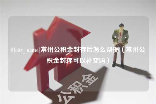 赵县常州公积金封存后怎么帮提（常州公积金封存可以补交吗）