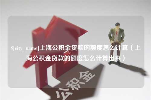 赵县上海公积金贷款的额度怎么计算（上海公积金贷款的额度怎么计算出来）